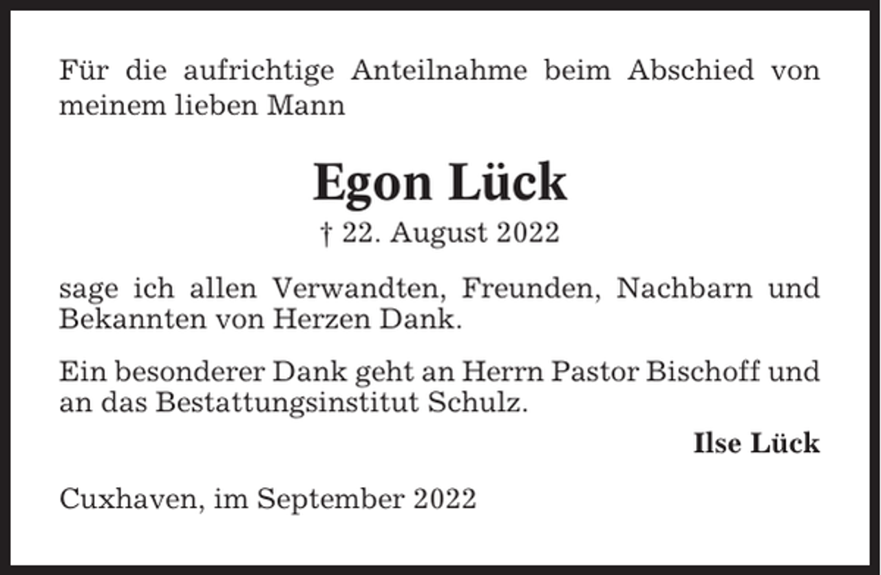 <p>Für die aufrichtige Anteilnahme beim Abschied von<br />meinem lieben Mann</p><p>Egon Lück<br />† 22. August 2022<br />sage ich allen Verwandten, Freunden, Nachbarn und<br />Bekannten von Herzen Dank.<br />Ein besonderer Dank geht an Herrn Pastor Bischoff und<br />an das Bestattungsinstitut Schulz.<br />Ilse Lück<br />Cuxhaven, im September 2022</p>