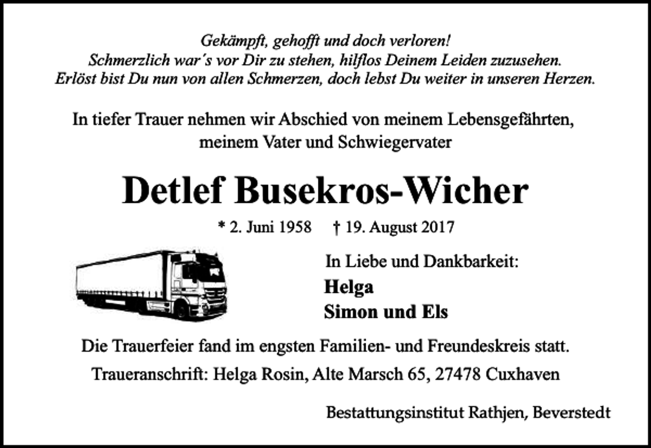 <p>Gekämpft, gehofft und doch verloren!<br />Schmerzlich war´s vor Dir zu stehen, hilflos Deinem Leiden zuzusehen.<br />Erlöst bist Du nun von allen Schmerzen, doch lebst Du weiter in unseren Herzen.</p><p>In tiefer Trauer nehmen wir Abschied von meinem Lebensgefährten,<br />meinem Vater und Schwiegervater</p><p>Detlef Busekros-Wicher<br />* 2. Juni 1958</p><p>† 19. August 2017</p><p>In Liebe und Dankbarkeit:</p><p>Helga<br />Simon und Els<br />Die Trauerfeier fand im engsten Familien- und Freundeskreis statt.<br />Traueranschrift: Helga Rosin, Alte Marsch 65, 27478 Cuxhaven<br />Besta�ungsinstitut Rathjen, Beverstedt</p>