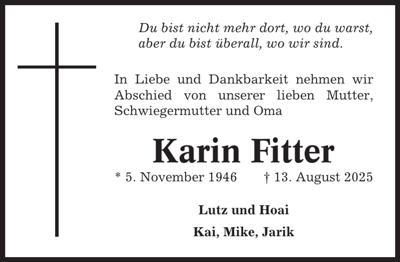 <p>Du bist nicht mehr dort, wo du warst,<br />aber du bist überall, wo wir sind.<br />In Liebe und Dankbarkeit nehmen wir<br />Abschied von unserer lieben Mutter,<br />Schwiegermutter und Oma</p><p>Karin Fitter<br />* 5. November 1946</p><p>† 13. August 2025</p><p>Lutz und Hoai<br />Kai, Mike, Jarik</p>