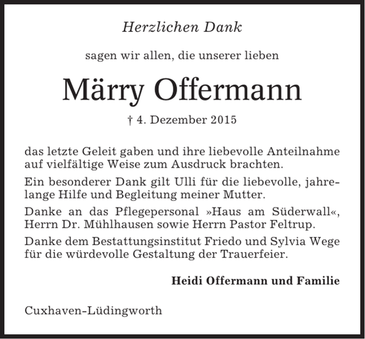 <p>Herzlichen Dank<br />sagen wir allen, die unserer lieben</p><p>Märry Offermann<br />† 4. Dezember 2015<br />das letzte Geleit gaben und ihre liebevolle Anteilnahme<br />auf vielfältige Weise zum Ausdruck brachten.<br />Ein besonderer Dank gilt Ulli für die liebevolle, jahrelange Hilfe und Begleitung meiner Mutter.<br />Danke an das Pflegepersonal »Haus am Süderwall«,<br />Herrn Dr. Mühlhausen sowie Herrn Pastor Feltrup.<br />Danke dem Bestattungsinstitut Friedo und Sylvia Wege<br />für die würdevolle Gestaltung der Trauerfeier.<br />Heidi Offermann und Familie<br />Cuxhaven-Lüdingworth</p>