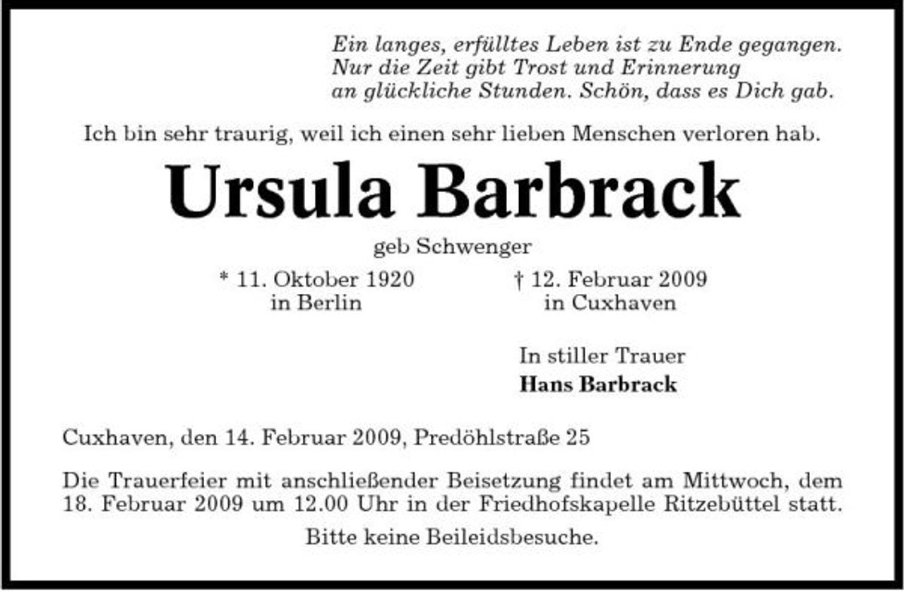 <p>Ein langes, erfülltes Leben ist zu Ende gegangen. Nur die Zeit gibt Trost und Erinnerung an glückliche Stunden. Schön, dass es Dich gab. Ich bin sehr traurig, weil ich einen sehr lieben Menschen verloren hab.</p><p>Ursula Barbrack<br />geb Schwenger * 11. Oktober 1920 † 12. Februar 2009 in Berlin in Cuxhaven In stiller Trauer Hans Barbrack Cuxhaven, den 14. Februar 2009, Predöhlstraße 25 Die Trauerfeier mit anschließender Beisetzung findet am Mittwoch, dem 18. Februar 2009 um 12.00 Uhr in der Friedhofskapelle Ritzebüttel statt. Bitte keine Beileidsbesuche.</p>
