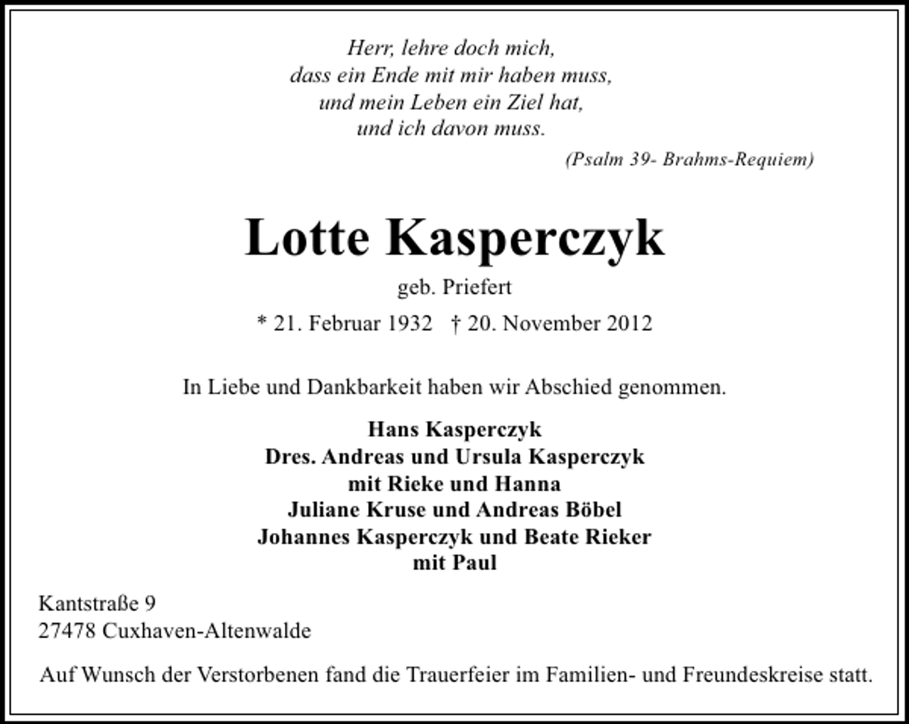 <p>Herr, lehre doch mich,<br />dass ein Ende mit mir haben muss,<br />und mein Leben ein Ziel hat,<br />und ich davon muss.<br />(Psalm 39- Brahms-Requiem)</p><p>Lotte Kasperczyk<br />geb. Priefert</p><p>* 21. Februar 1932 † 20. November 2012<br />In Liebe und Dankbarkeit haben wir Abschied genommen.<br />Hans Kasperczyk<br />Dres. Andreas und Ursula Kasperczyk<br />mit Rieke und Hanna<br />Juliane Kruse und Andreas Böbel<br />Johannes Kasperczyk und Beate Rieker<br />mit Paul<br />Kantstraße 9<br />27478 Cuxhaven-Altenwalde<br />Auf Wunsch der Verstorbenen fand die Trauerfeier im Familien- und Freundeskreise statt.</p>