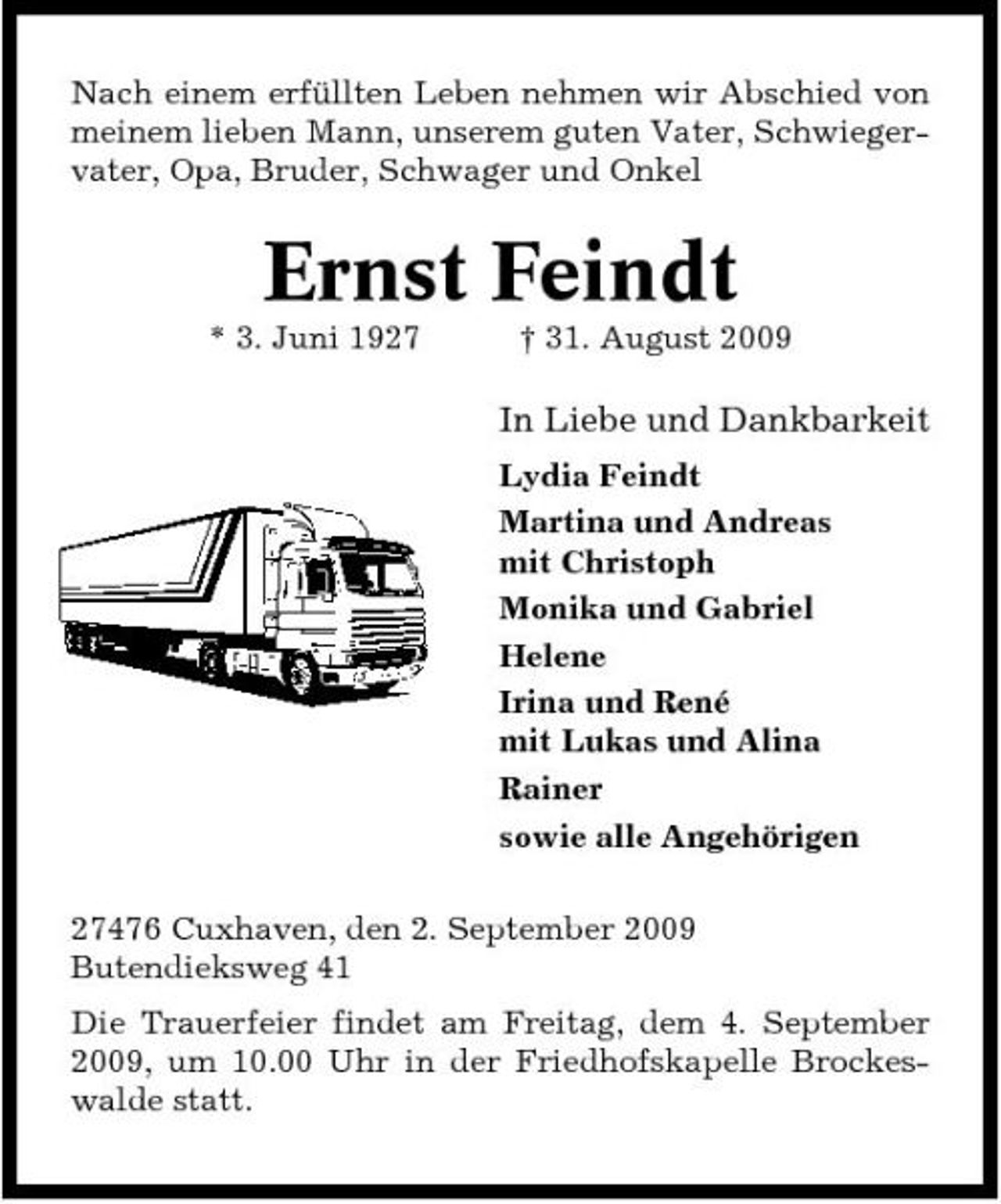 <p>Nach einem erfüllten Leben nehmen wir Abschied von meinem lieben Mann, unserem guten Vater, Schwiegervater, Opa, Bruder, Schwager und Onkel</p><p>Ernst Feindt<br />* 3. Juni 1927 † 31. August 2009</p><p>In Liebe und Dankbarkeit<br />Lydia Feindt Martina und Andreas mit Christoph Monika und Gabriel Helene Irina und René mit Lukas und Alina Rainer sowie alle Angehörigen 27476 Cuxhaven, den 2. September 2009 Butendieksweg 41 Die Trauerfeier findet am Freitag, dem 4. September 2009, um 10.00 Uhr in der Friedhofskapelle Brockeswalde statt.</p>