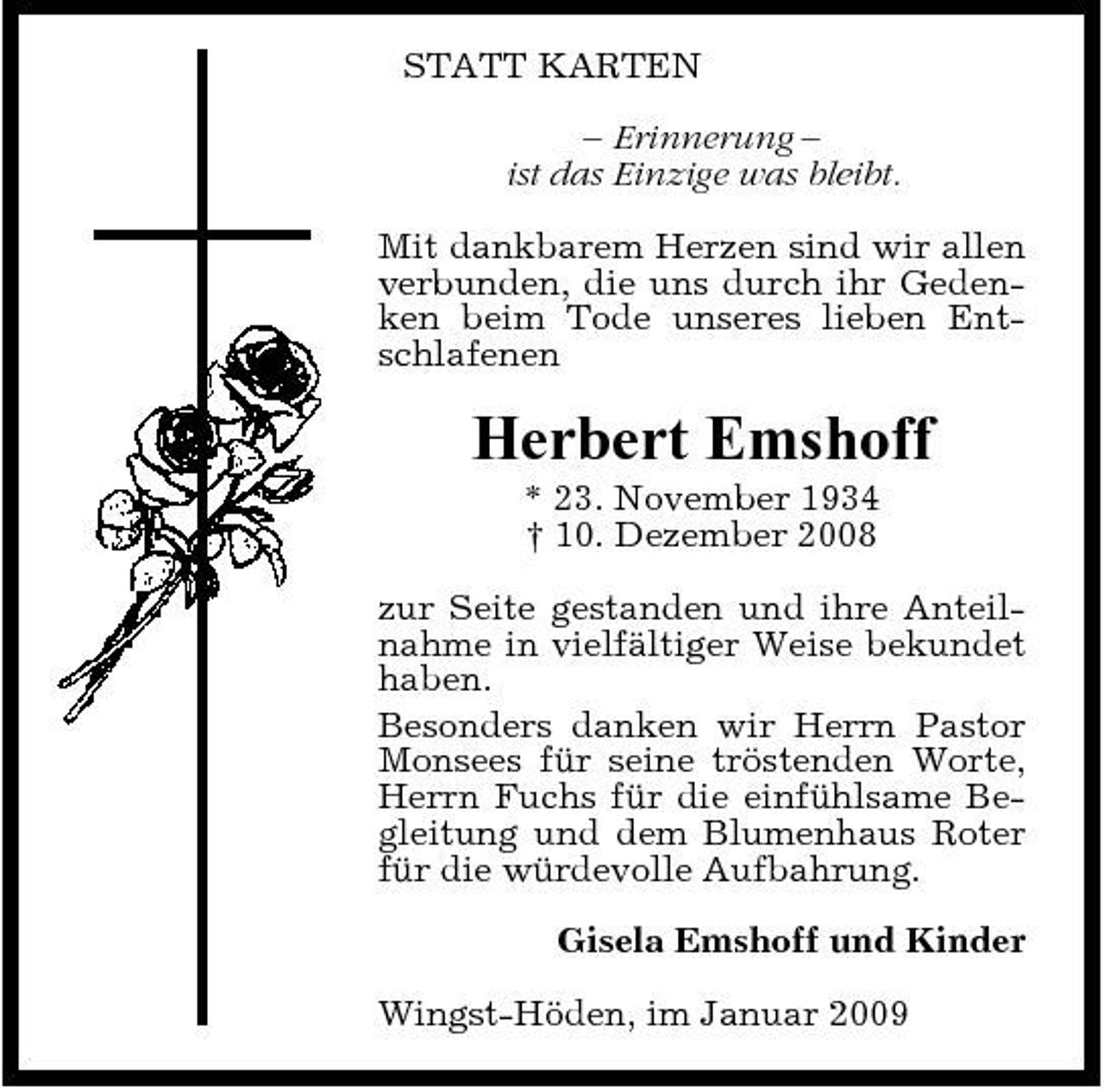 <p>STATT KARTEN – Erinnerung – ist das Einzige was bleibt. Mit dankbarem Herzen sind wir allen verbunden, die uns durch ihr Gedenken beim Tode unseres lieben Entschlafenen</p><p>Herbert Emshoff<br />* 23. November 1934 † 10. Dezember 2008 zur Seite gestanden und ihre Anteilnahme in vielfältiger Weise bekundet haben. Besonders danken wir Herrn Pastor Monsees für seine tröstenden Worte, Herrn Fuchs für die einfühlsame Begleitung und dem Blumenhaus Roter für die würdevolle Aufbahrung. Gisela Emshoff und Kinder Wingst-Höden, im Januar 2009</p>