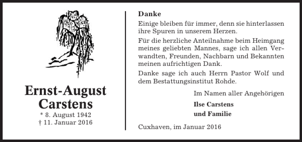 <p>Danke<br />Einige bleiben für immer, denn sie hinterlassen<br />ihre Spuren in unserem Herzen.<br />Für die herzliche Anteilnahme beim Heimgang<br />meines geliebten Mannes, sage ich allen Verwandten, Freunden, Nachbarn und Bekannten<br />meinen aufrichtigen Dank.<br />Danke sage ich auch Herrn Pastor Wolf und<br />dem Bestattungsinstitut Rohde.</p><p>Ernst-August<br />Carstens<br />* 8. August 1942<br />† 11. Januar 2016</p><p>Im Namen aller Angehörigen<br />Ilse Carstens<br />und Familie<br />Cuxhaven, im Januar 2016</p>