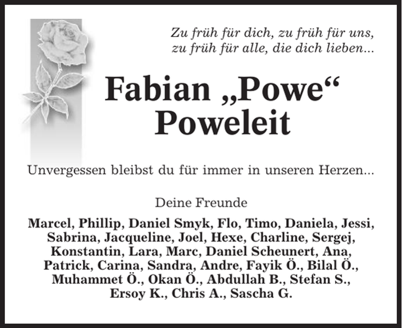 <p>Zu früh für dich, zu früh für uns,<br />zu früh für alle, die dich lieben...</p><p>Fabian „Powe“<br />Poweleit<br />Unvergessen bleibst du für immer in unseren Herzen...<br />Deine Freunde<br />Marcel, Phillip, Daniel Smyk, Flo, Timo, Daniela, Jessi,<br />Sabrina, Jacqueline, Joel, Hexe, Charline, Sergej,<br />Konstantin, Lara, Marc, Daniel Scheunert, Ana,<br />Patrick, Carina, Sandra, Andre, Fayik Ö., Bilal Ö.,<br />Muhammet Ö., Okan Ö., Abdullah B., Stefan S.,<br />Ersoy K., Chris A., Sascha G.</p>