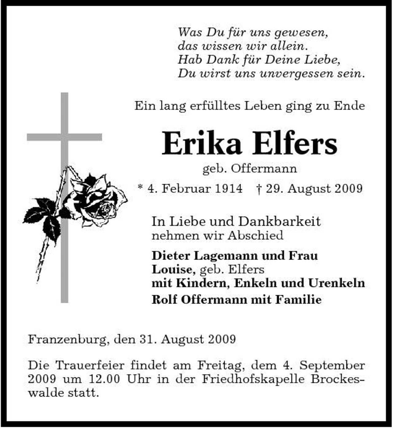 <p>Was Du für uns gewesen, das wissen wir allein. Hab Dank für Deine Liebe, Du wirst uns unvergessen sein. Ein lang erfülltes Leben ging zu Ende</p><p>Erika Elfers<br />geb. Offermann * 4. Februar 1914 † 29. August 2009</p><p>In Liebe und Dankbarkeit<br />nehmen wir Abschied Dieter Lagemann und Frau Louise, geb. Elfers mit Kindern, Enkeln und Urenkeln Rolf Offermann mit Familie Franzenburg, den 31. August 2009 Die Trauerfeier findet am Freitag, dem 4. September 2009 um 12.00 Uhr in der Friedhofskapelle Brockeswalde statt.</p>