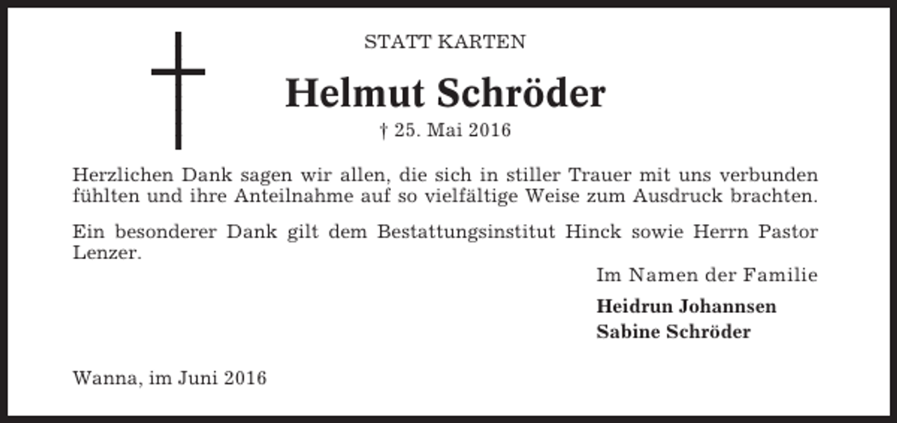 <p>STATT KARTEN</p><p>Helmut Schröder<br />† 25. Mai 2016<br />Herzlichen Dank sagen wir allen, die sich in stiller Trauer mit uns verbunden<br />fühlten und ihre Anteilnahme auf so vielfältige Weise zum Ausdruck brachten.<br />Ein besonderer Dank gilt dem Bestattungsinstitut Hinck sowie Herrn Pastor<br />Lenzer.</p><p>Im Namen der Familie<br />Heidrun Johannsen<br />Sabine Schröder<br />Wanna, im Juni 2016</p>