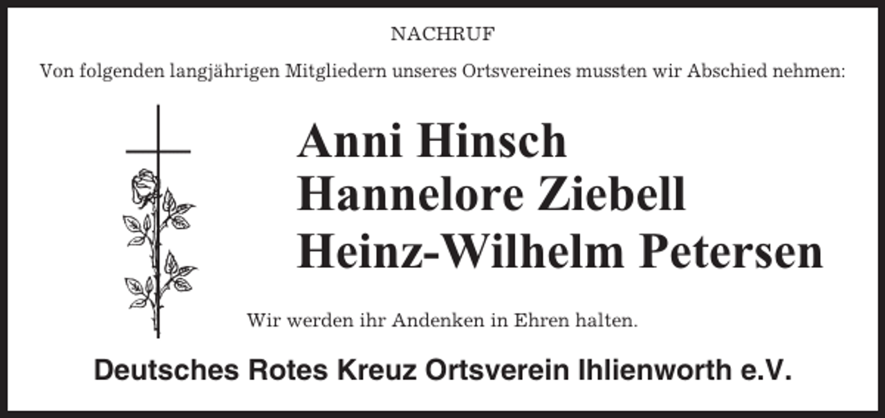 <p>NACHRUF<br />Von folgenden langjährigen Mitgliedern unseres Ortsvereines mussten wir Abschied nehmen:</p><p>Anni Hinsch<br />Hannelore Ziebell<br />Heinz-Wilhelm Petersen<br />Wir werden ihr Andenken in Ehren halten.</p><p>Deutsches Rotes Kreuz Ortsverein Ihlienworth e.V.</p>