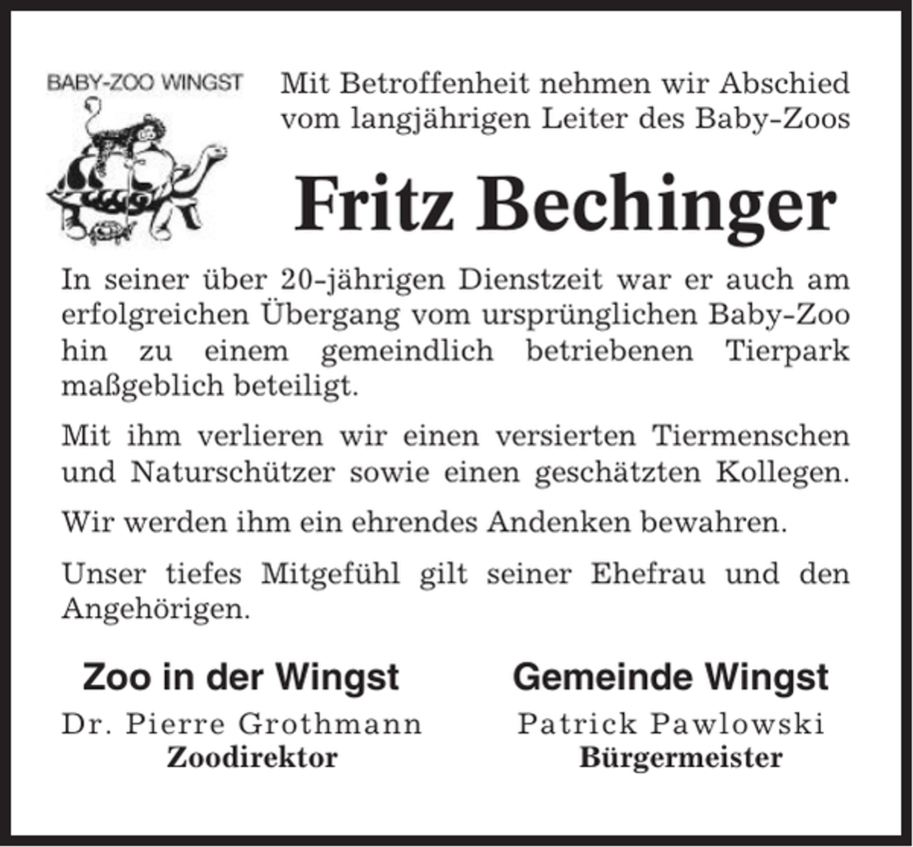<p>Mit Betroffenheit nehmen wir Abschied<br />vom langjährigen Leiter des Baby-Zoos</p><p>Fritz Bechinger<br />In seiner über 20-jährigen Dienstzeit war er auch am<br />erfolgreichen Übergang vom ursprünglichen Baby-Zoo<br />hin zu einem gemeindlich betriebenen Tierpark<br />maßgeblich beteiligt.<br />Mit ihm verlieren wir einen versierten Tiermenschen<br />und Naturschützer sowie einen geschätzten Kollegen.<br />Wir werden ihm ein ehrendes Andenken bewahren.<br />Unser tiefes Mitgefühl gilt seiner Ehefrau und den<br />Angehörigen.</p><p>Zoo in der Wingst</p><p>Gemeinde Wingst</p><p>Dr. Pierre Grothmann<br />Zoodirektor</p><p>Patrick Pawlowski<br />Bürgermeister</p>