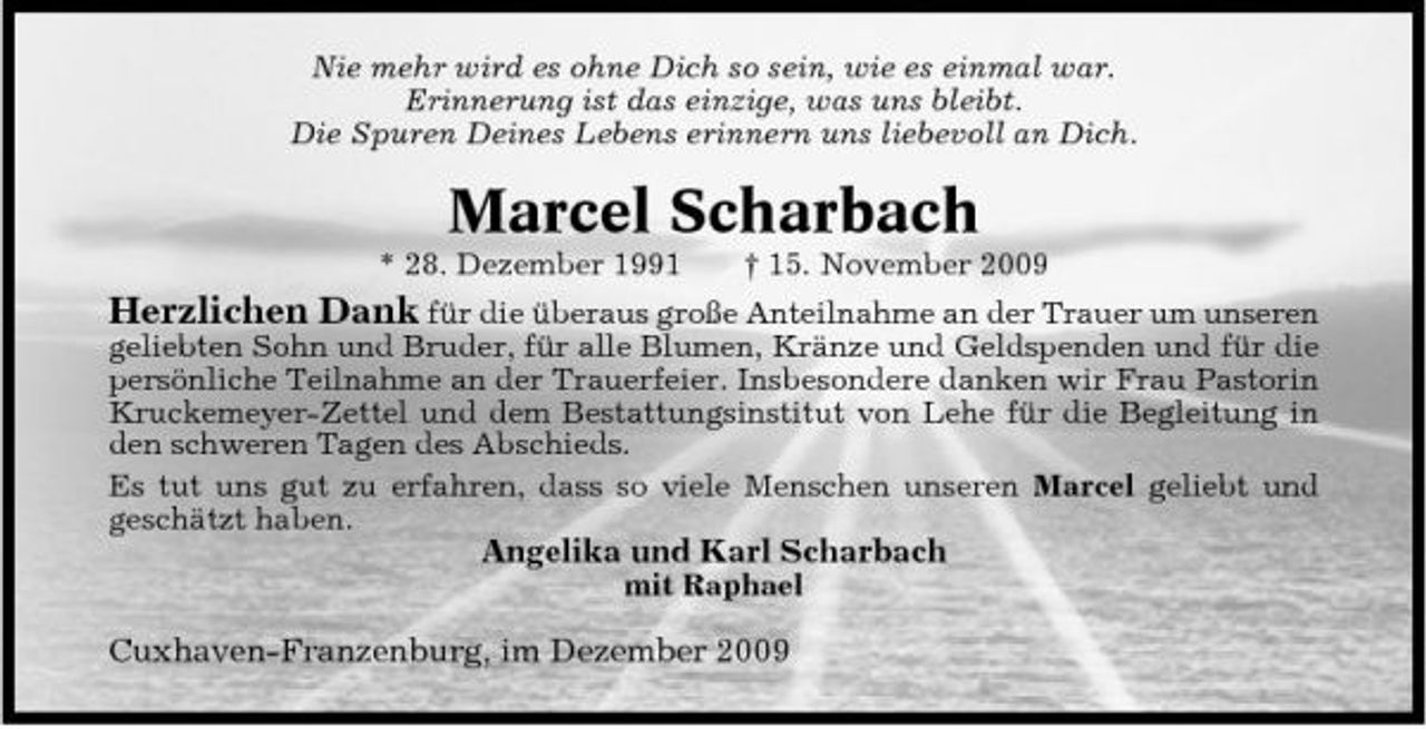 <p>Nie mehr wird es ohne Dich so sein, wie es einmal war. Erinnerung ist das einzige, was uns bleibt. Die Spuren Deines Lebens erinnern uns liebevoll an Dich.</p><p>Marcel Scharbach<br />* 28. Dezember 1991 † 15. November 2009</p><p>Herzlichen Dank für die überaus große Anteilnahme an der Trauer um unseren geliebten Sohn und Bruder, für alle Blumen, Kränze und Geldspenden und für die persönliche Teilnahme an der Trauerfeier. Insbesondere danken wir Frau Pastorin Kruckemeyer-Zettel und dem Bestattungsinstitut von Lehe für die Begleitung in den schweren Tagen des Abschieds. Es tut uns gut zu erfahren, dass so viele Menschen unseren Marcel geliebt und geschätzt haben.<br />Angelika und Karl Scharbach<br />mit Raphael</p><p>Cuxhaven-Franzenburg, im Dezember 2009</p>