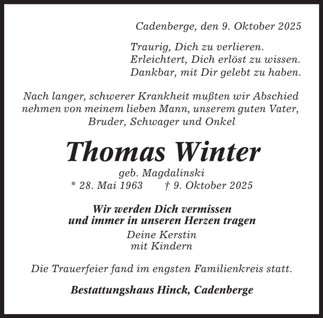 <p>Cadenberge, den 9. Oktober 2025<br />Traurig, Dich zu verlieren.<br />Erleichtert, Dich erlöst zu wissen.<br />Dankbar, mit Dir gelebt zu haben.<br />Nach langer, schwerer Krankheit mußten wir Abschied<br />nehmen von meinem lieben Mann, unserem guten Vater,<br />Bruder, Schwager und Onkel</p><p>Thomas Winter<br />geb. Magdalinski<br />* 28. Mai 1963<br />† 9. Oktober 2025<br />Wir werden Dich vermissen<br />und immer in unseren Herzen tragen<br />Deine Kerstin<br />mit Kindern<br />Die Trauerfeier fand im engsten Familienkreis statt.<br />Bestattungshaus Hinck, Cadenberge</p>