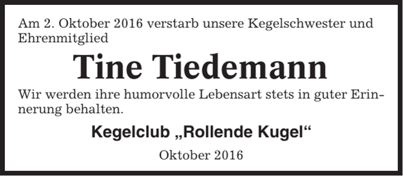 <p>Am 2. Oktober 2016 verstarb unsere Kegelschwester und<br />Ehrenmitglied</p><p>Tine Tiedemann<br />Wir werden ihre humorvolle Lebensart stets in guter Erinnerung behalten.</p><p>Kegelclub „Rollende Kugel“<br />Oktober 2016</p>