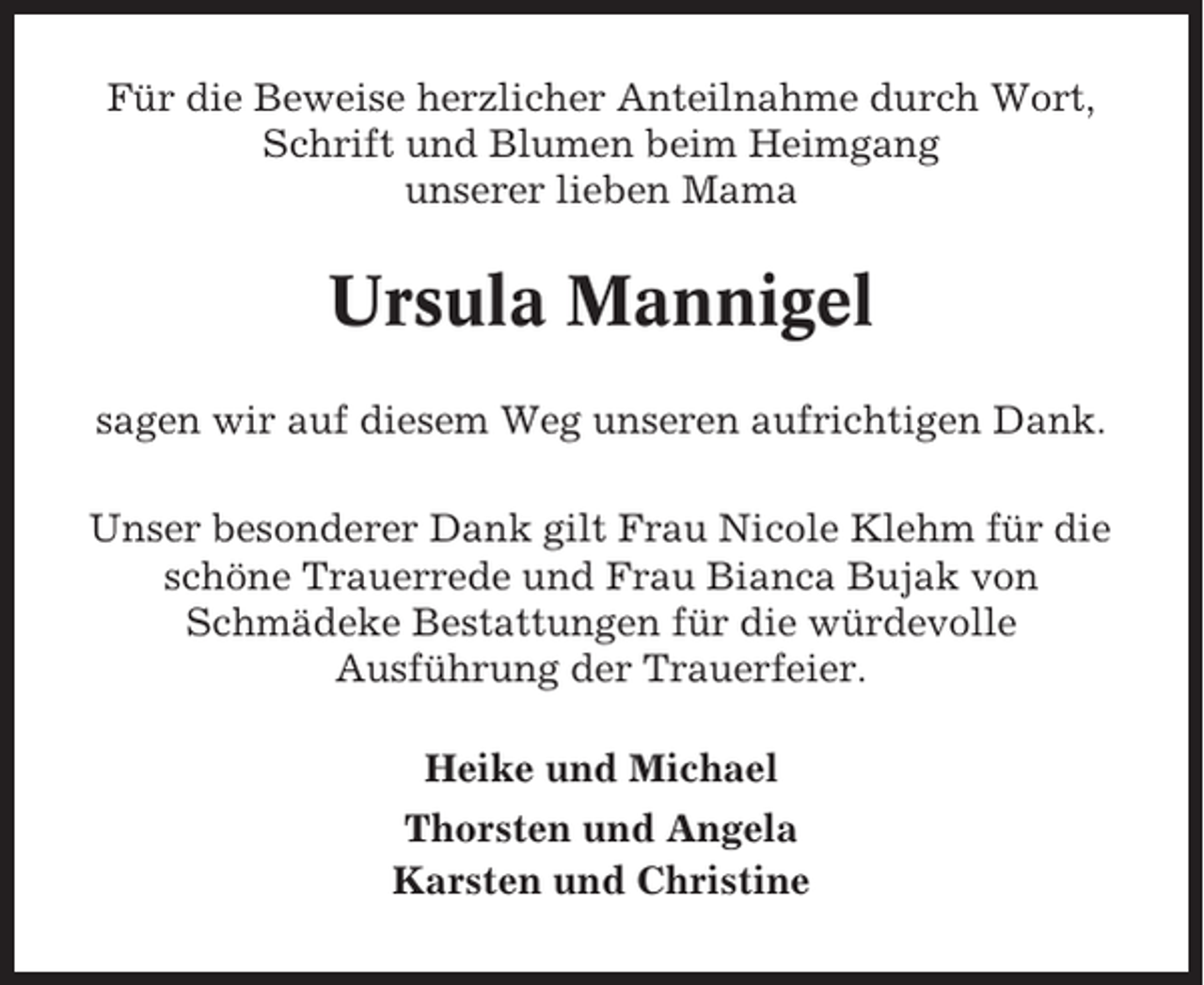 <p>Für die Beweise herzlicher Anteilnahme durch Wort,<br />Schrift und Blumen beim Heimgang<br />unserer lieben Mama</p><p>Ursula Mannigel<br />sagen wir auf diesem Weg unseren aufrichtigen Dank.<br />Unser besonderer Dank gilt Frau Nicole Klehm für die<br />schöne Trauerrede und Frau Bianca Bujak von<br />Schmädeke Bestattungen für die würdevolle<br />Ausführung der Trauerfeier.<br />Heike und Michael<br />Thorsten und Angela<br />Karsten und Christine</p>