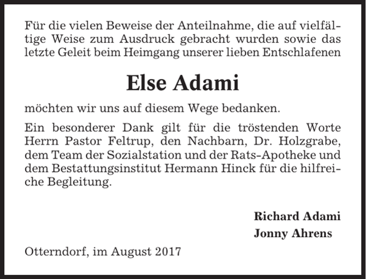 <p>Für die vielen Beweise der Anteilnahme, die auf vielfältige Weise zum Ausdruck gebracht wurden sowie das<br />letzte Geleit beim Heimgang unserer lieben Entschlafenen</p><p>Else Adami<br />möchten wir uns auf diesem Wege bedanken.<br />Ein besonderer Dank gilt für die tröstenden Worte<br />Herrn Pastor Feltrup, den Nachbarn, Dr. Holzgrabe,<br />dem Team der Sozialstation und der Rats-Apotheke und<br />dem Bestattungsinstitut Hermann Hinck für die hilfreiche Begleitung.<br />Richard Adami<br />Jonny Ahrens<br />Otterndorf, im August 2017</p>