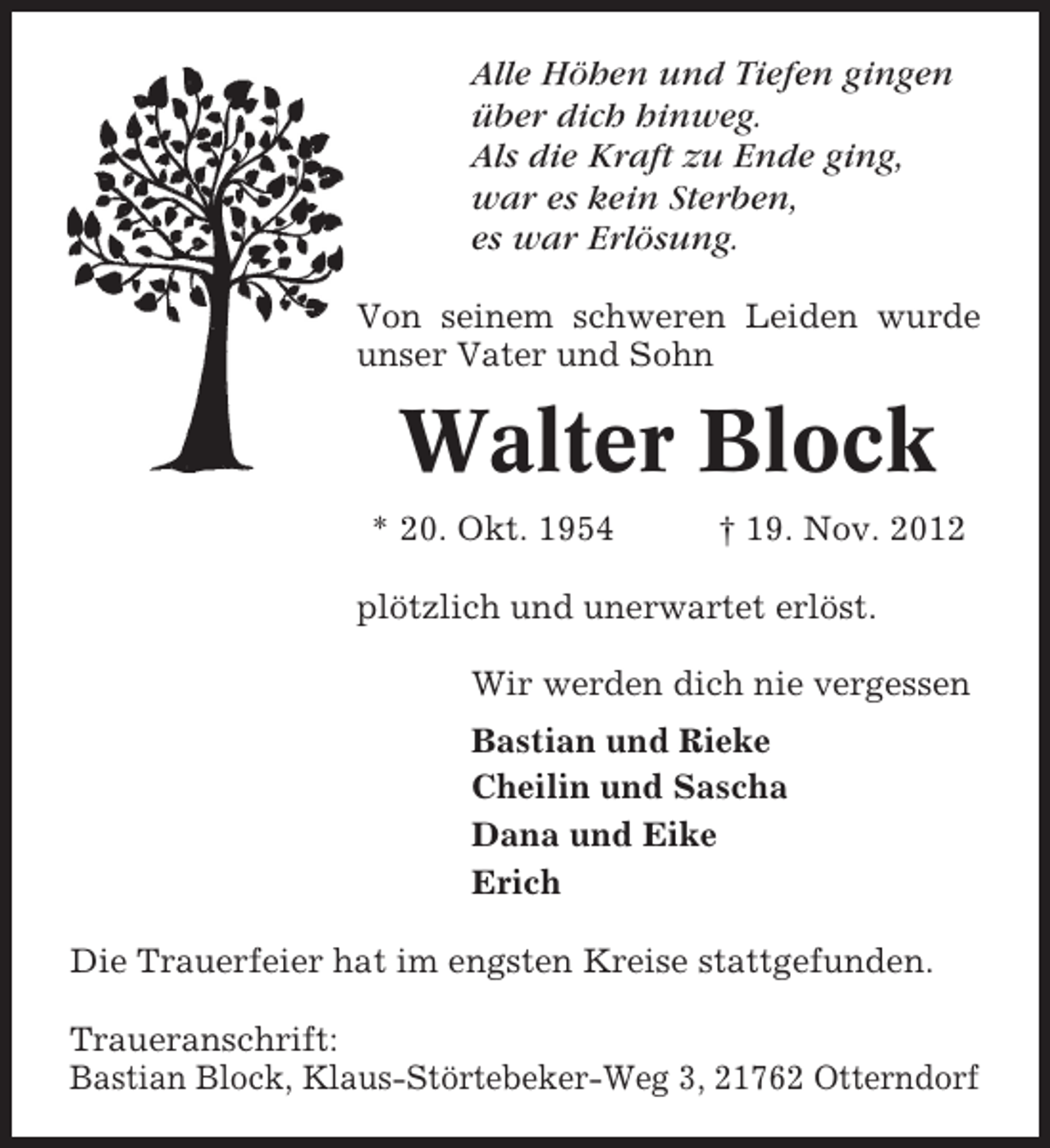 <p>Alle Höhen und Tiefen gingen<br />über dich hinweg.<br />Als die Kraft zu Ende ging,<br />war es kein Sterben,<br />es war Erlösung.<br />Von seinem schweren Leiden wurde<br />unser Vater und Sohn</p><p>Walter Block<br />* 20. Okt. 1954</p><p>† 19. Nov. 2012</p><p>plötzlich und unerwartet erlöst.<br />Wir werden dich nie vergessen<br />Bastian und Rieke<br />Cheilin und Sascha<br />Dana und Eike<br />Erich<br />Die Trauerfeier hat im engsten Kreise stattgefunden.<br />Traueranschrift:<br />Bastian Block, Klaus-Störtebeker-Weg 3, 21762 Otterndorf</p>