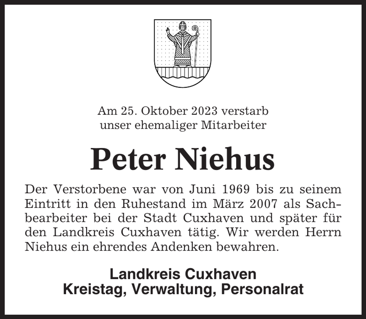 <p>Am 25. Oktober 2023 verstarb<br />unser ehemaliger Mitarbeiter</p><p>Peter Niehus<br />Der Verstorbene war von Juni 1969 bis zu seinem<br />Eintritt in den Ruhestand im März 2007 als Sachbearbeiter bei der Stadt Cuxhaven und später für<br />den Landkreis Cuxhaven tätig. Wir werden Herrn<br />Niehus ein ehrendes Andenken bewahren.</p><p>Landkreis Cuxhaven<br />Kreistag, Verwaltung, Personalrat</p>