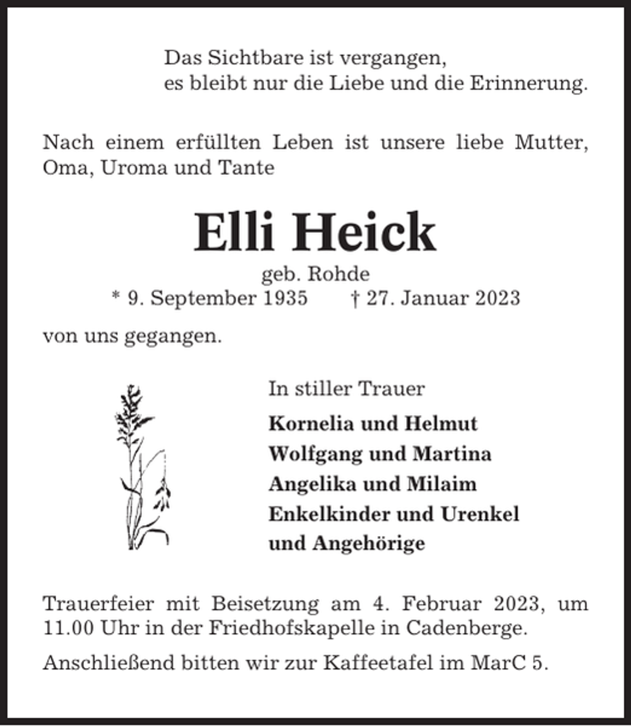 <p>Das Sichtbare ist vergangen,<br />es bleibt nur die Liebe und die Erinnerung.<br />Nach einem erfüllten Leben ist unsere liebe Mutter,<br />Oma, Uroma und Tante</p><p>Elli Heick<br />geb. Rohde<br />* 9. September 1935<br />† 27. Januar 2023<br />von uns gegangen.<br />In stiller Trauer<br />Kornelia und Helmut<br />Wolfgang und Martina<br />Angelika und Milaim<br />Enkelkinder und Urenkel<br />und Angehörige<br />Trauerfeier mit Beisetzung am 4. Februar 2023, um<br />11.00 Uhr in der Friedhofskapelle in Cadenberge.<br />Anschließend bitten wir zur Kaffeetafel im MarC 5.</p>