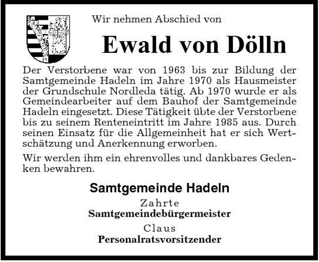 <p>Wir nehmen Abschied von</p><p>Ewald von Dölln<br />Der Verstorbene war von 1963 bis zur Bildung der Samtgemeinde Hadeln im Jahre 1970 als Hausmeister der Grundschule Nordleda tätig. Ab 1970 wurde er als Gemeindearbeiter auf dem Bauhof der Samtgemeinde Hadeln eingesetzt. Diese Tätigkeit übte der Verstorbene bis zu seinem Renteneintritt im Jahre 1985 aus. Durch seinen Einsatz für die Allgemeinheit hat er sich Wertschätzung und Anerkennung erworben. Wir werden ihm ein ehrenvolles und dankbares Gedenken bewahren.</p><p>Samtgemeinde Hadeln<br />Z ahrt e Samtgemeindebürgermeister C l a us Personalratsvorsitzender</p>