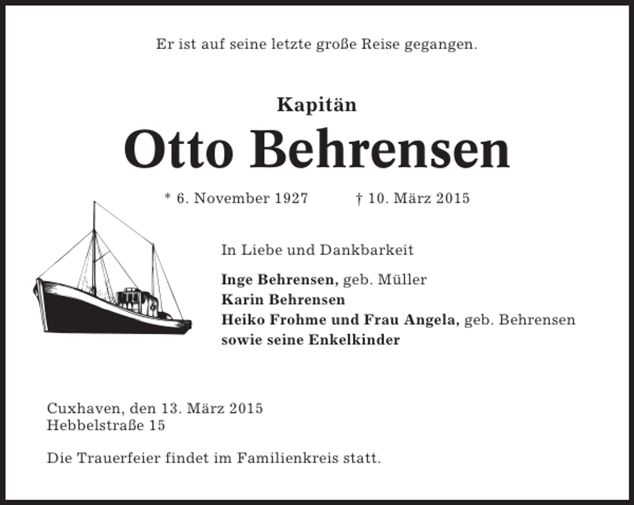 <p>Er ist auf seine letzte große Reise gegangen.</p><p>Kapitän</p><p>Otto Behrensen<br />* 6. November 1927</p><p>† 10. März 2015</p><p>In Liebe und Dankbarkeit<br />Inge Behrensen, geb. Müller<br />Karin Behrensen<br />Heiko Frohme und Frau Angela, geb. Behrensen<br />sowie seine Enkelkinder</p><p>Cuxhaven, den 13. März 2015<br />Hebbelstraße 15<br />Die Trauerfeier findet im Familienkreis statt.</p>