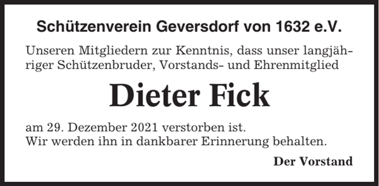 <p>Schützenverein Geversdorf von 1632 e.V.<br />Unseren Mitgliedern zur Kenntnis, dass unser langjähriger Schützenbruder, Vorstands- und Ehrenmitglied</p><p>Dieter Fick<br />am 29. Dezember 2021 verstorben ist.<br />Wir werden ihn in dankbarer Erinnerung behalten.<br />Der Vorstand</p>