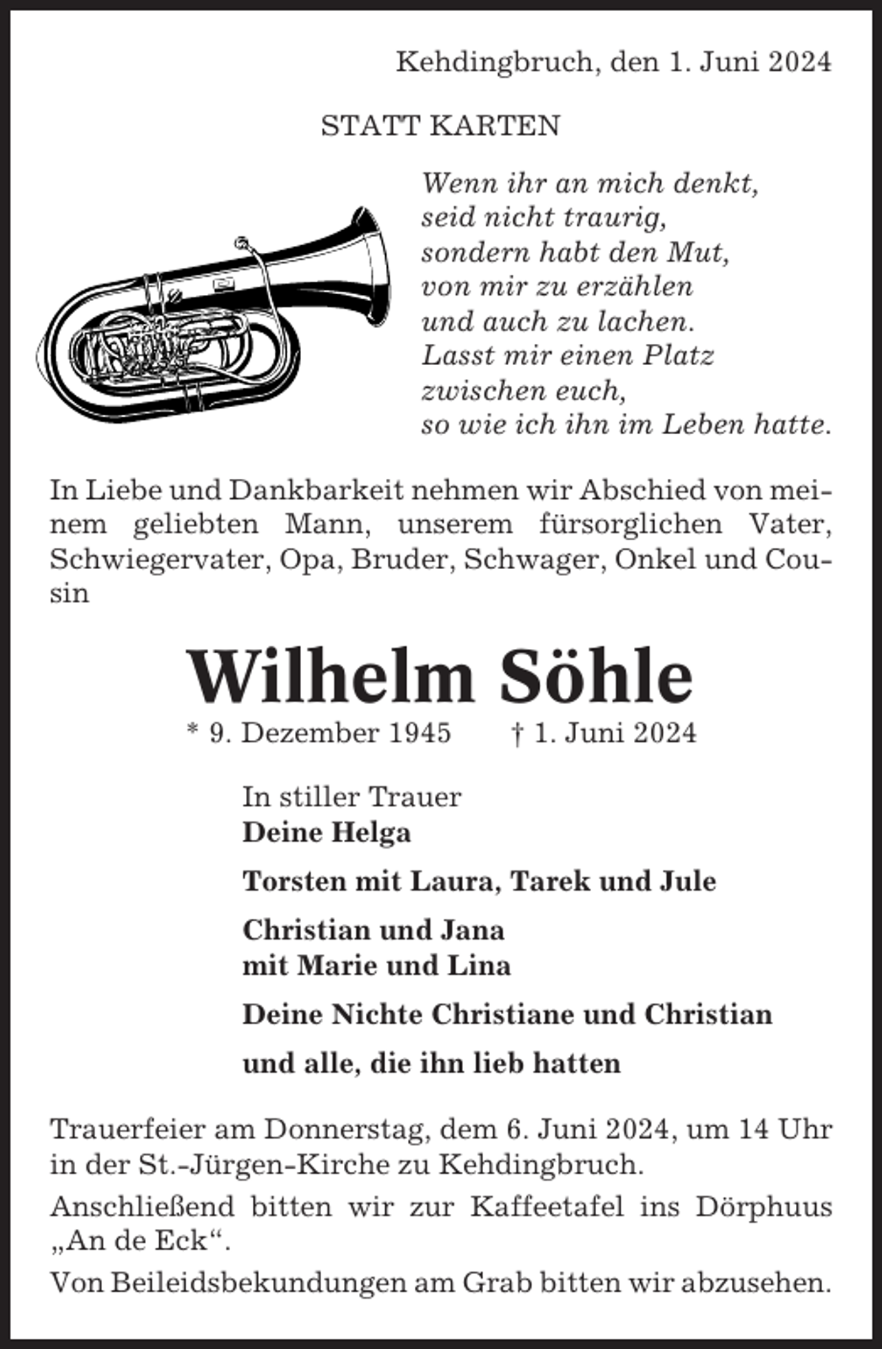 <p>Kehdingbruch, den 1. Juni 2024<br />STATT KARTEN<br />Wenn ihr an mich denkt,<br />seid nicht traurig,<br />sondern habt den Mut,<br />von mir zu erzählen<br />und auch zu lachen.<br />Lasst mir einen Platz<br />zwischen euch,<br />so wie ich ihn im Leben hatte.<br />In Liebe und Dankbarkeit nehmen wir Abschied von meinem geliebten Mann, unserem fürsorglichen Vater,<br />Schwiegervater, Opa, Bruder, Schwager, Onkel und Cousin</p><p>Wilhelm Söhle<br />* 9. Dezember 1945</p><p>† 1. Juni 2024</p><p>In stiller Trauer<br />Deine Helga<br />Torsten mit Laura, Tarek und Jule<br />Christian und Jana<br />mit Marie und Lina<br />Deine Nichte Christiane und Christian<br />und alle, die ihn lieb hatten<br />Trauerfeier am Donnerstag, dem 6. Juni 2024, um 14 Uhr<br />in der St.-Jürgen-Kirche zu Kehdingbruch.<br />Anschließend bitten wir zur Kaffeetafel ins Dörphuus<br />„An de Eck“.<br />Von Beileidsbekundungen am Grab bitten wir abzusehen.</p>