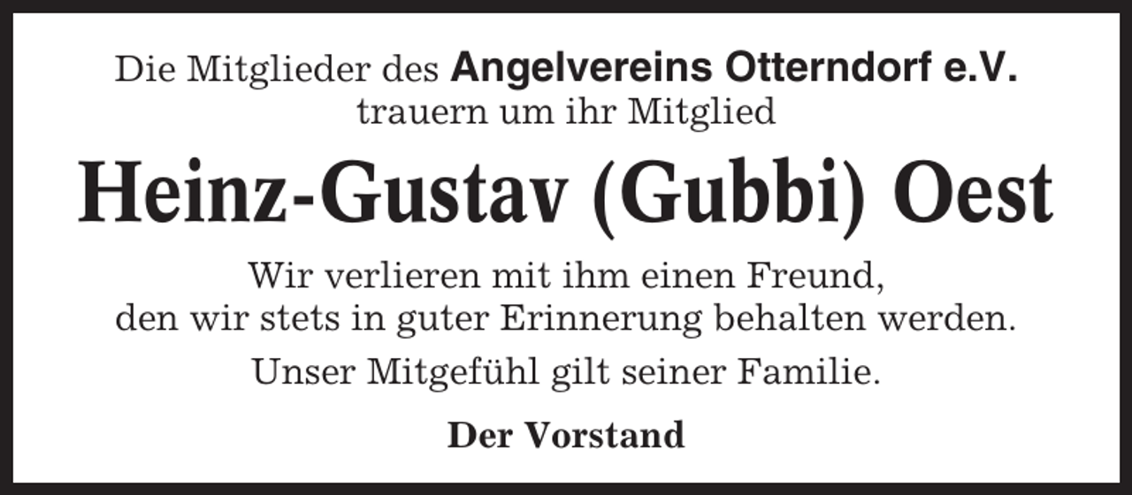 <p>Die Mitglieder des Angelvereins Otterndorf e.V.<br />trauern um ihr Mitglied</p><p>Heinz-Gustav (Gubbi) Oest<br />Wir verlieren mit ihm einen Freund,<br />den wir stets in guter Erinnerung behalten werden.<br />Unser Mitgefühl gilt seiner Familie.<br />Der Vorstand</p>