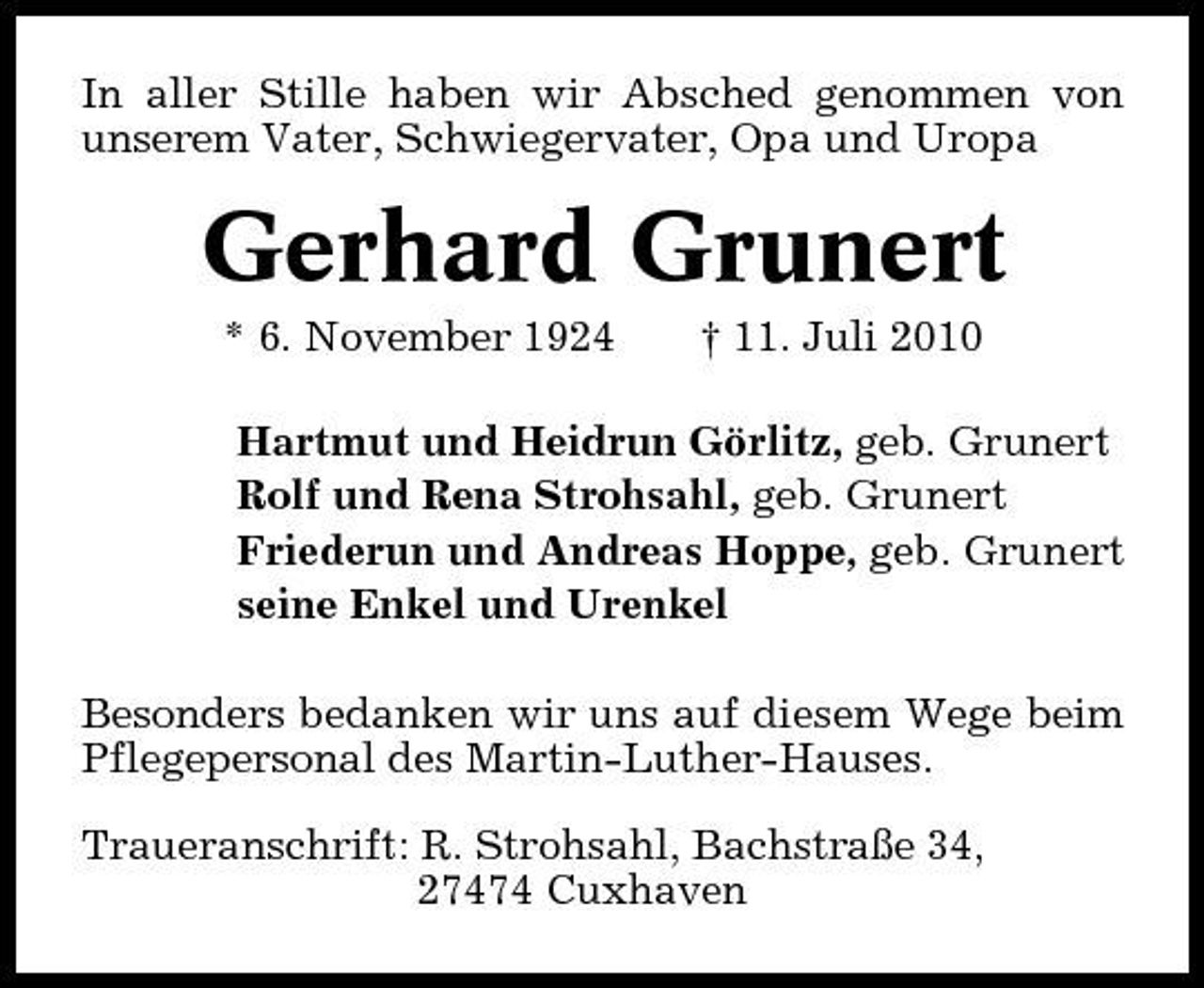 <p>In aller Stille haben wir Absched genommen von unserem Vater, Schwiegervater, Opa und Uropa</p><p>Gerhard Grunert<br />* 6. November 1924 † 11. Juli 2010 Hartmut und Heidrun Görlitz, geb. Grunert Rolf und Rena Strohsahl, geb. Grunert Friederun und Andreas Hoppe, geb. Grunert seine Enkel und Urenkel Besonders bedanken wir uns auf diesem Wege beim Pflegepersonal des Martin-Luther-Hauses. Traueranschrift: R. Strohsahl, Bachstraße 34, 27474 Cuxhaven</p>