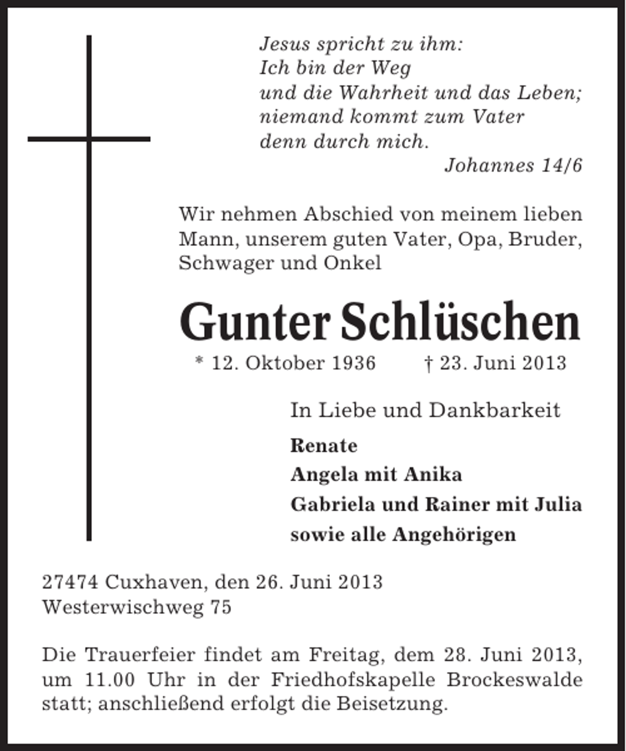 <p>Jesus spricht zu ihm:<br />Ich bin der Weg<br />und die Wahrheit und das Leben;<br />niemand kommt zum Vater<br />denn durch mich.<br />Johannes 14/6<br />Wir nehmen Abschied von meinem lieben<br />Mann, unserem guten Vater, Opa, Bruder,<br />Schwager und Onkel</p><p>Gunter Schlüschen<br />* 12. Oktober 1936</p><p>† 23. Juni 2013</p><p>In Liebe und Dankbarkeit<br />Renate<br />Angela mit Anika<br />Gabriela und Rainer mit Julia<br />sowie alle Angehörigen<br />27474 Cuxhaven, den 26. Juni 2013<br />Westerwischweg 75<br />Die Trauerfeier findet am Freitag, dem 28. Juni 2013,<br />um 11.00 Uhr in der Friedhofskapelle Brockeswalde<br />statt; anschließend erfolgt die Beisetzung.</p>