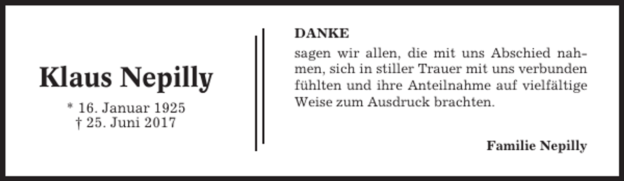 <p>Klaus Nepilly<br />* 16. Januar 1925<br />† 25. Juni 2017</p><p>DANKE<br />sagen wir allen, die mit uns Abschied nahmen, sich in stiller Trauer mit uns verbunden<br />fühlten und ihre Anteilnahme auf vielfältige<br />Weise zum Ausdruck brachten.<br />Familie Nepilly</p>