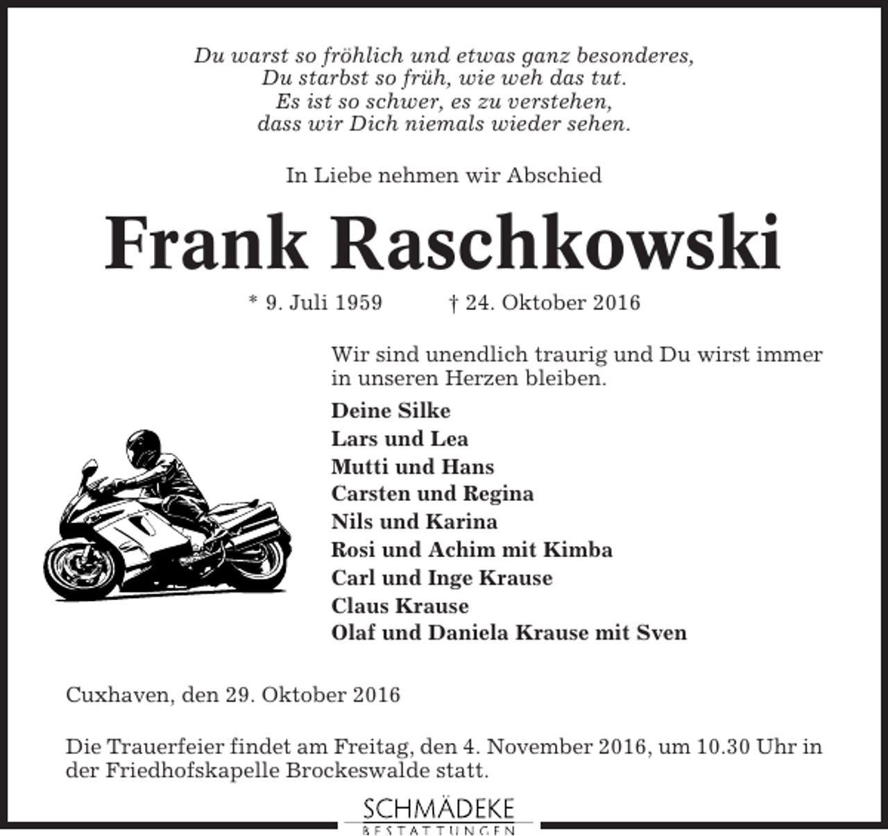 <p>Du warst so fröhlich und etwas ganz besonderes,<br />Du starbst so früh, wie weh das tut.<br />Es ist so schwer, es zu verstehen,<br />dass wir Dich niemals wieder sehen.<br />In Liebe nehmen wir Abschied</p><p>Frank Raschkowski<br />* 9. Juli 1959</p><p>† 24. Oktober 2016</p><p>Wir sind unendlich traurig und Du wirst immer<br />in unseren Herzen bleiben.<br />Deine Silke<br />Lars und Lea<br />Mutti und Hans<br />Carsten und Regina<br />Nils und Karina<br />Rosi und Achim mit Kimba<br />Carl und Inge Krause<br />Claus Krause<br />Olaf und Daniela Krause mit Sven<br />Cuxhaven, den 29. Oktober 2016<br />Die Trauerfeier findet am Freitag, den 4. November 2016, um 10.30 Uhr in<br />der Friedhofskapelle Brockeswalde statt.</p>