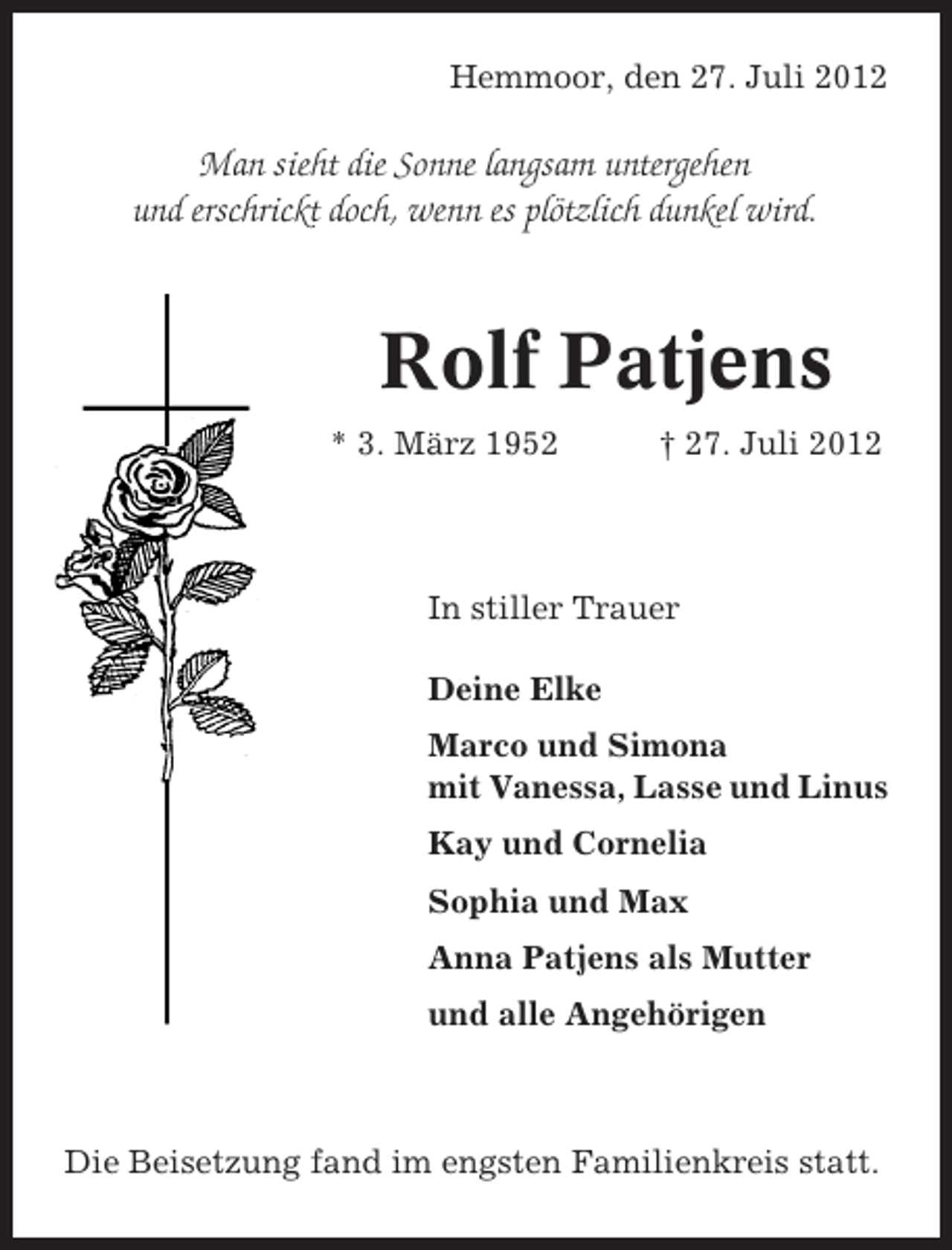 <p>Hemmoor, den 27. Juli 2012</p><p>Man sieht die Sonne langsam untergehen<br />und erschrickt doch, wenn es plötzlich dunkel wird.</p><p>Rolf Patjens<br />* 3. März 1952</p><p>† 27. Juli 2012</p><p>In stiller Trauer<br />Deine Elke<br />Marco und Simona<br />mit Vanessa, Lasse und Linus<br />Kay und Cornelia<br />Sophia und Max<br />Anna Patjens als Mutter<br />und alle Angehörigen</p><p>Die Beisetzung fand im engsten Familienkreis statt.</p>