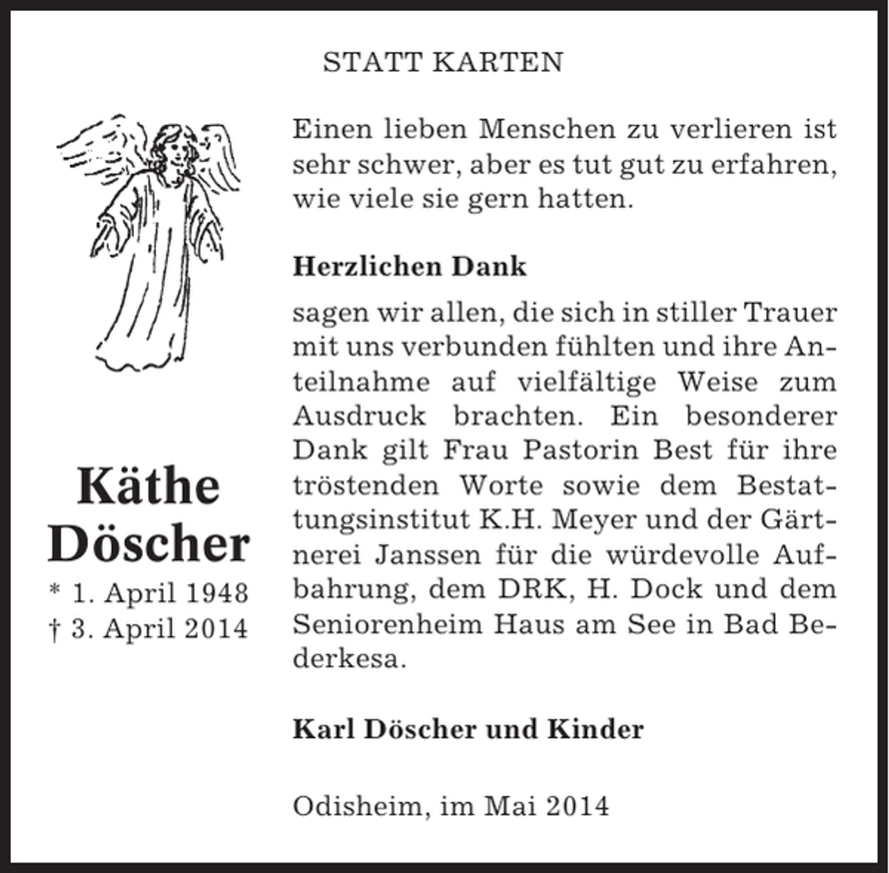 <p>STATT KARTEN<br />Einen lieben Menschen zu verlieren ist<br />sehr schwer, aber es tut gut zu erfahren,<br />wie viele sie gern hatten.<br />Herzlichen Dank</p><p>Käthe<br />Döscher<br />* 1. April 1948<br />† 3. April 2014</p><p>sagen wir allen, die sich in stiller Trauer<br />mit uns verbunden fühlten und ihre Anteilnahme auf vielfältige Weise zum<br />Ausdruck brachten. Ein besonderer<br />Dank gilt Frau Pastorin Best für ihre<br />tröstenden Worte sowie dem Bestattungsinstitut K.H. Meyer und der Gärtnerei Janssen für die würdevolle Aufbahrung, dem DRK, H. Dock und dem<br />Seniorenheim Haus am See in Bad Bederkesa.<br />Karl Döscher und Kinder<br />Odisheim, im Mai 2014</p>