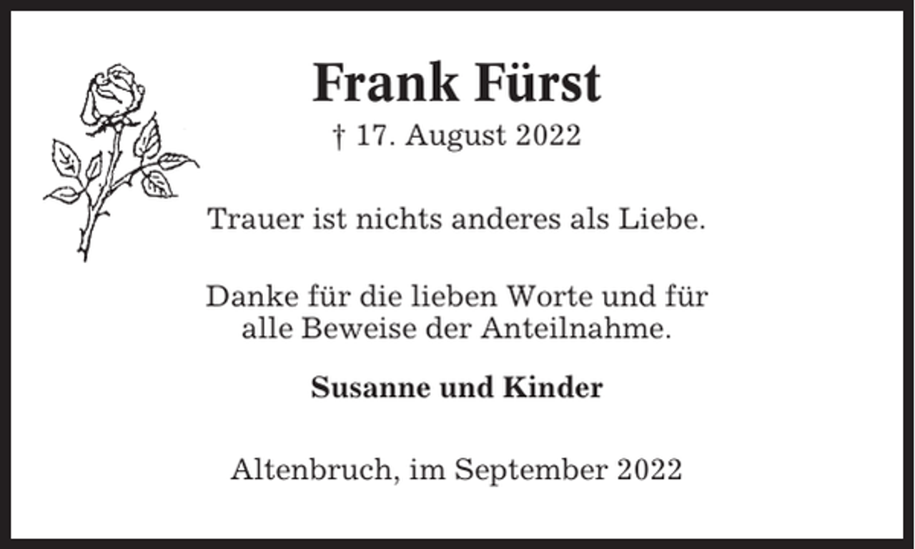 <p>Frank Fürst<br />† 17. August 2022<br />Trauer ist nichts anderes als Liebe.<br />Danke für die lieben Worte und für<br />alle Beweise der Anteilnahme.<br />Susanne und Kinder<br />Altenbruch, im September 2022</p>