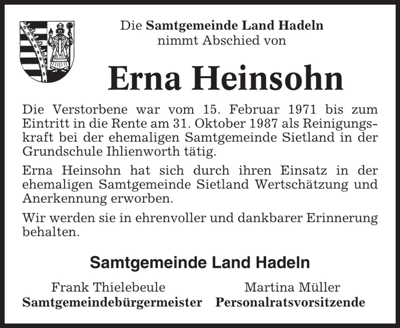 <p>Die Samtgemeinde Land Hadeln<br />nimmt Abschied von</p><p>Erna Heinsohn<br />Die Verstorbene war vom 15. Februar 1971 bis zum<br />Eintritt in die Rente am 31. Oktober 1987 als Reinigungskraft bei der ehemaligen Samtgemeinde Sietland in der<br />Grundschule Ihlienworth tätig.<br />Erna Heinsohn hat sich durch ihren Einsatz in der<br />ehemaligen Samtgemeinde Sietland Wertschätzung und<br />Anerkennung erworben.<br />Wir werden sie in ehrenvoller und dankbarer Erinnerung<br />behalten.</p><p>Samtgemeinde Land Hadeln<br />Frank Thielebeule<br />Samtgemeindebürgermeister</p><p>Martina Müller<br />Personalratsvorsitzende</p>