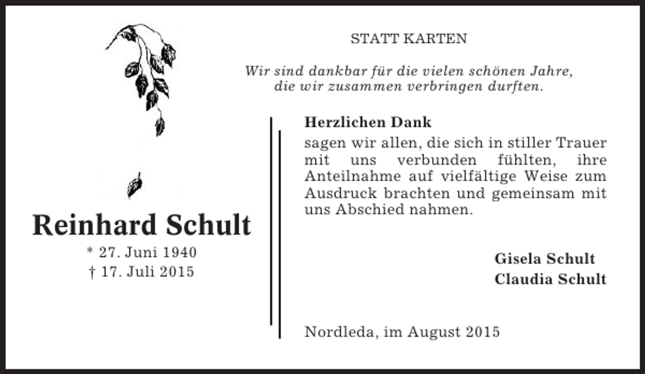 <p>STATT KARTEN</p><p>Wir sind dankbar für die vielen schönen Jahre,<br />die wir zusammen verbringen durften.</p><p>Reinhard Schult<br />* 27. Juni 1940<br />† 17. Juli 2015</p><p>Herzlichen Dank<br />sagen wir allen, die sich in stiller Trauer<br />mit uns verbunden fühlten, ihre<br />Anteilnahme auf vielfältige Weise zum<br />Ausdruck brachten und gemeinsam mit<br />uns Abschied nahmen.<br />Gisela Schult<br />Claudia Schult<br />Nordleda, im August 2015</p>