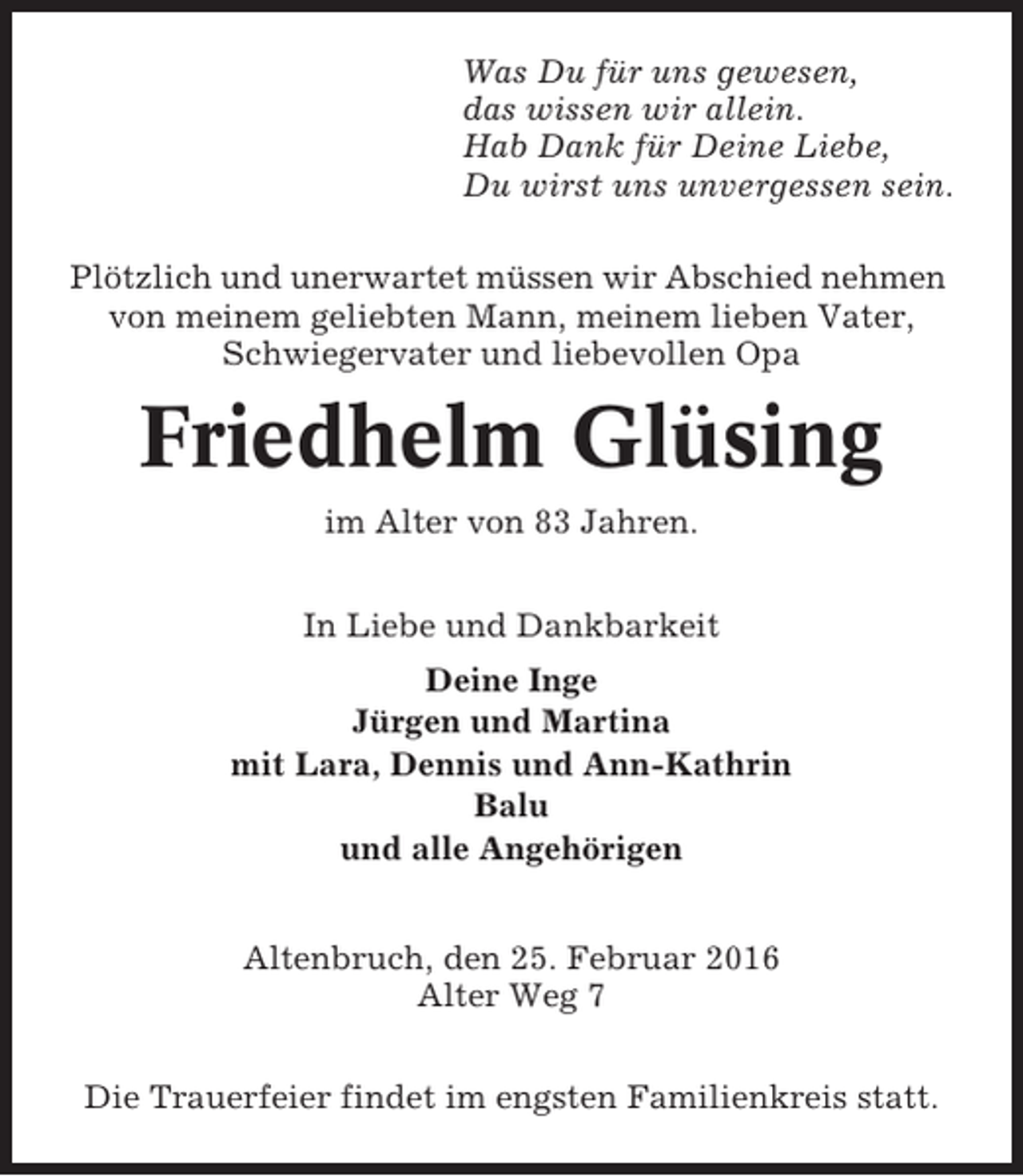 <p>Was Du für uns gewesen,<br />das wissen wir allein.<br />Hab Dank für Deine Liebe,<br />Du wirst uns unvergessen sein.<br />Plötzlich und unerwartet müssen wir Abschied nehmen<br />von meinem geliebten Mann, meinem lieben Vater,<br />Schwiegervater und liebevollen Opa</p><p>Friedhelm Glüsing<br />im Alter von 83 Jahren.<br />In Liebe und Dankbarkeit<br />Deine Inge<br />Jürgen und Martina<br />mit Lara, Dennis und Ann-Kathrin<br />Balu<br />und alle Angehörigen<br />Altenbruch, den 25. Februar 2016<br />Alter Weg 7<br />Die Trauerfeier findet im engsten Familienkreis statt.</p>