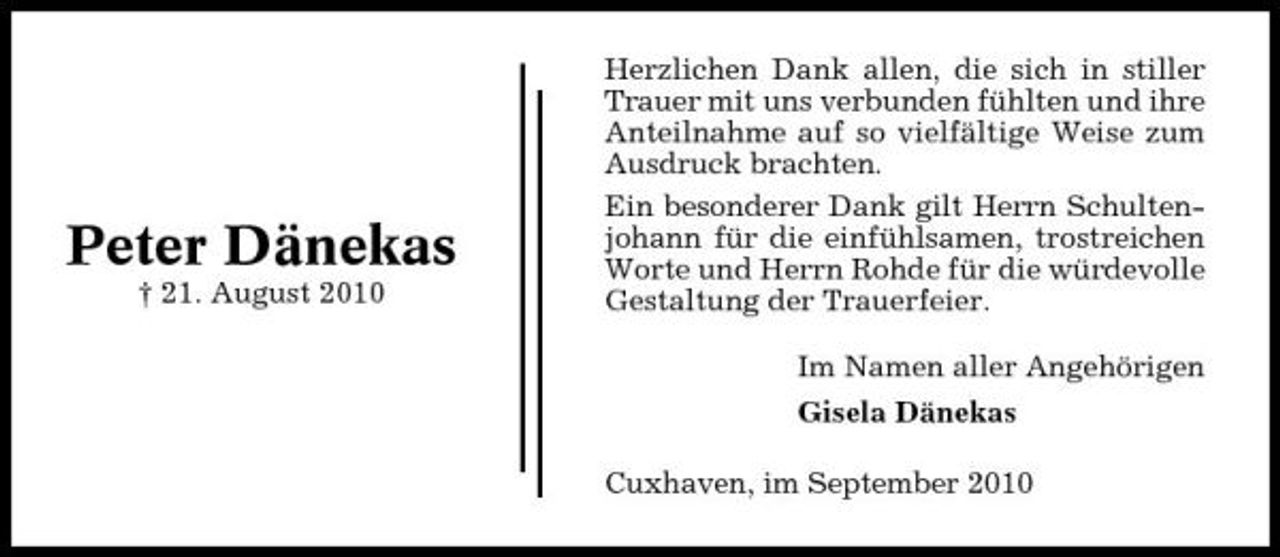 <p>Peter Dänekas<br />† 21. August 2010</p><p>Herzlichen Dank allen, die sich in stiller Trauer mit uns verbunden fühlten und ihre Anteilnahme auf so vielfältige Weise zum Ausdruck brachten. Ein besonderer Dank gilt Herrn Schultenjohann für die einfühlsamen, trostreichen Worte und Herrn Rohde für die würdevolle Gestaltung der Trauerfeier. Im Namen aller Angehörigen Gisela Dänekas Cuxhaven, im September 2010</p>