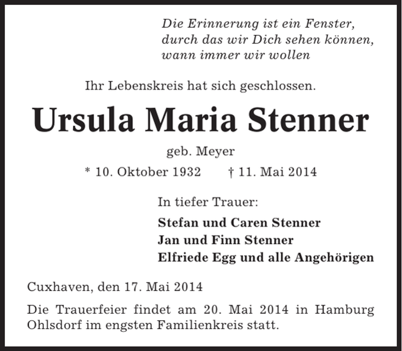 <p>Die Erinnerung ist ein Fenster,<br />durch das wir Dich sehen können,<br />wann immer wir wollen<br />Ihr Lebenskreis hat sich geschlossen.</p><p>Ursula Maria Stenner<br />geb. Meyer<br />* 10. Oktober 1932</p><p>† 11. Mai 2014</p><p>In tiefer Trauer:<br />Stefan und Caren Stenner<br />Jan und Finn Stenner<br />Elfriede Egg und alle Angehörigen<br />Cuxhaven, den 17. Mai 2014<br />Die Trauerfeier findet am 20. Mai 2014 in Hamburg<br />Ohlsdorf im engsten Familienkreis statt.</p>