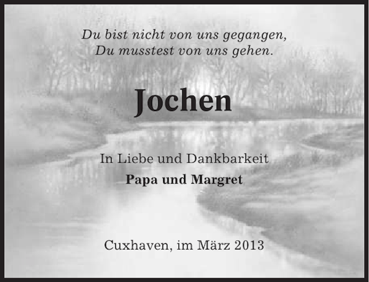 <p>Du bist nicht von uns gegangen,<br />Du musstest von uns gehen.</p><p>Jochen<br />In Liebe und Dankbarkeit<br />Papa und Margret</p><p>Cuxhaven, im März 2013</p>