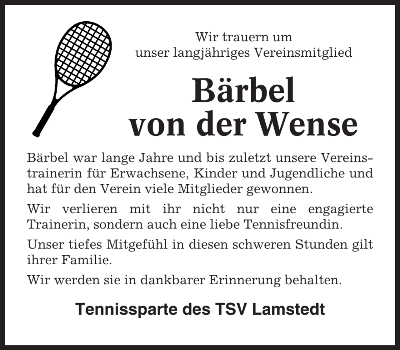 <p>Wir trauern um<br />unser langjähriges Vereinsmitglied</p><p>Bärbel<br />von der Wense<br />Bärbel war lange Jahre und bis zuletzt unsere Vereinstrainerin für Erwachsene, Kinder und Jugendliche und<br />hat für den Verein viele Mitglieder gewonnen.<br />Wir verlieren mit ihr nicht nur eine engagierte<br />Trainerin, sondern auch eine liebe Tennisfreundin.<br />Unser tiefes Mitgefühl in diesen schweren Stunden gilt<br />ihrer Familie.<br />Wir werden sie in dankbarer Erinnerung behalten.</p><p>Tennissparte des TSV Lamstedt</p>