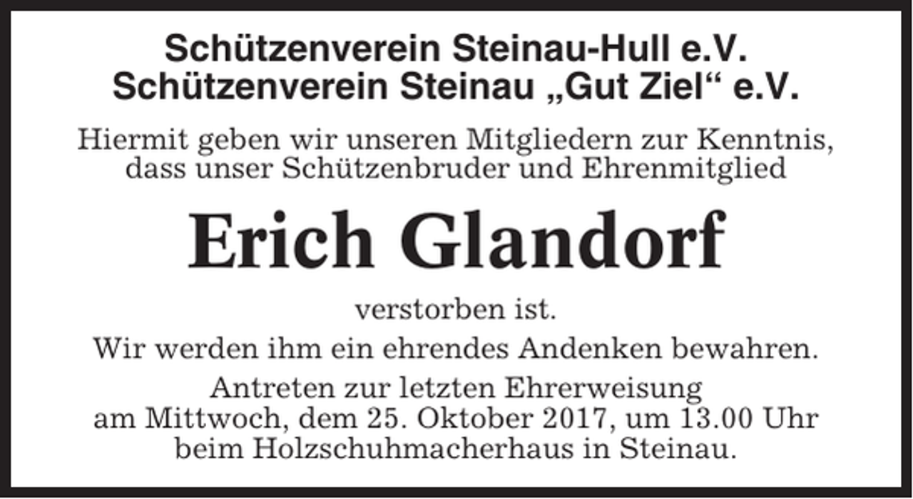 <p>Schützenverein Steinau-Hull e.V.<br />Schützenverein Steinau „Gut Ziel“ e.V.<br />Hiermit geben wir unseren Mitgliedern zur Kenntnis,<br />dass unser Schützenbruder und Ehrenmitglied</p><p>Erich Glandorf<br />verstorben ist.<br />Wir werden ihm ein ehrendes Andenken bewahren.<br />Antreten zur letzten Ehrerweisung<br />am Mittwoch, dem 25. Oktober 2017, um 13.00 Uhr<br />beim Holzschuhmacherhaus in Steinau.</p>