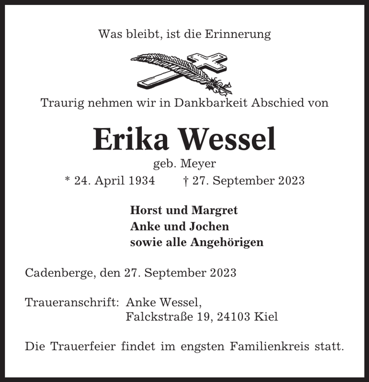 <p>Was bleibt, ist die Erinnerung</p><p>Traurig nehmen wir in Dankbarkeit Abschied von</p><p>Erika Wessel<br />geb. Meyer<br />* 24. April 1934<br />† 27. September 2023<br />Horst und Margret<br />Anke und Jochen<br />sowie alle Angehörigen<br />Cadenberge, den 27. September 2023<br />Traueranschrift: Anke Wessel,<br />Falckstraße 19, 24103 Kiel<br />Die Trauerfeier findet im engsten Familienkreis statt.</p>