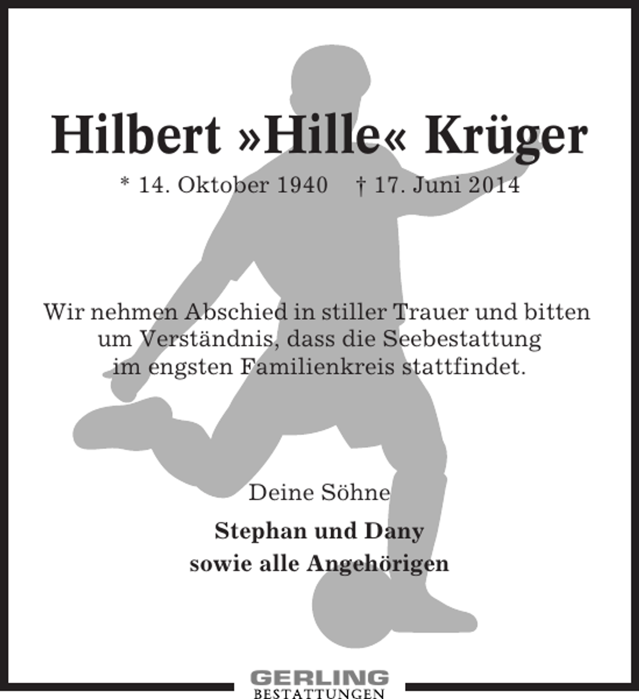 <p>Hilbert »Hille« Krüger<br />* 14. Oktober 1940</p><p>† 17. Juni 2014</p><p>Wir nehmen Abschied in stiller Trauer und bitten<br />um Verständnis, dass die Seebestattung<br />im engsten Familienkreis stattfindet.</p><p>Deine Söhne<br />Stephan und Dany<br />sowie alle Angehörigen</p>