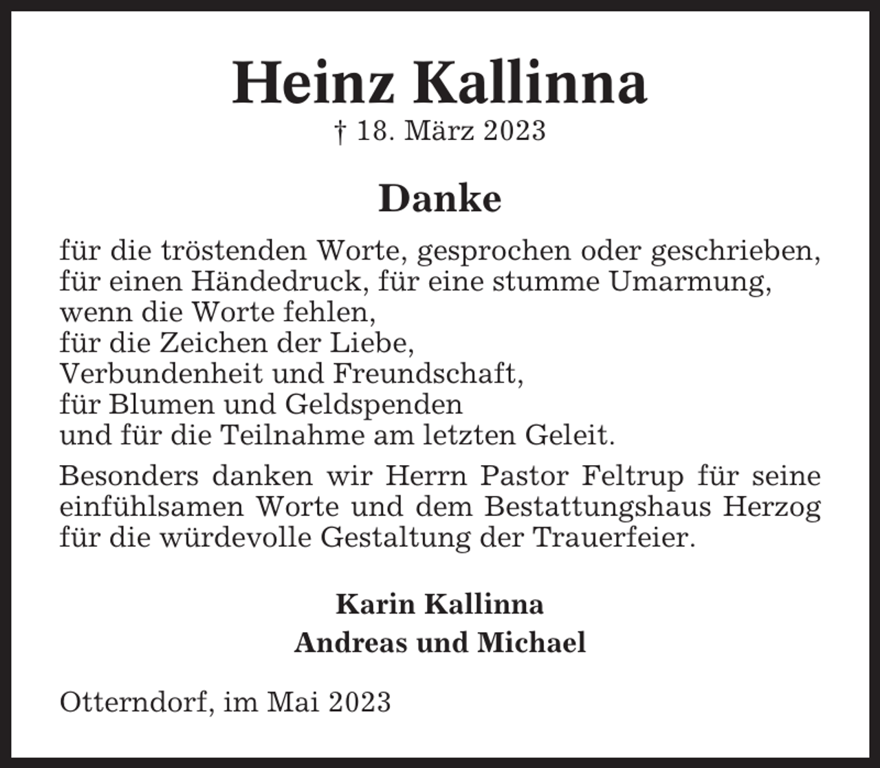 <p>Heinz Kallinna<br />† 18. März 2023</p><p>Danke<br />für die tröstenden Worte, gesprochen oder geschrieben,<br />für einen Händedruck, für eine stumme Umarmung,<br />wenn die Worte fehlen,<br />für die Zeichen der Liebe,<br />Verbundenheit und Freundschaft,<br />für Blumen und Geldspenden<br />und für die Teilnahme am letzten Geleit.<br />Besonders danken wir Herrn Pastor Feltrup für seine<br />einfühlsamen Worte und dem Bestattungshaus Herzog<br />für die würdevolle Gestaltung der Trauerfeier.<br />Karin Kallinna<br />Andreas und Michael<br />Otterndorf, im Mai 2023</p>