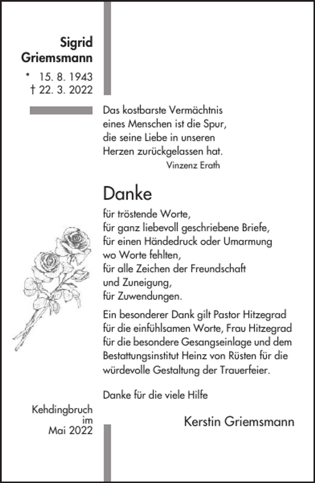 <p>Sigrid<br />Griemsmann<br />* 15. 8. 1943<br />† 22. 3. 2022<br />Das kostbarste Vermächtnis<br />eines Menschen ist die Spur,<br />die seine Liebe in unseren<br />Herzen zurückgelassen hat.<br />Vinzenz Erath</p><p>Danke<br />für tröstende Worte,<br />für ganz liebevoll geschriebene Briefe,<br />für einen Händedruck oder Umarmung<br />wo Worte fehlten,<br />für alle Zeichen der Freundschaft<br />und Zuneigung,<br />für Zuwendungen.<br />Ein besonderer Dank gilt Pastor Hitzegrad<br />für die einfühlsamen Worte, Frau Hitzegrad<br />für die besondere Gesangseinlage und dem<br />Bestattungsinstitut Heinz von Rüsten für die<br />würdevolle Gestaltung der Trauerfeier.<br />Danke für die viele Hilfe<br />Kehdingbruch<br />im<br />Mai 2022</p><p>Kerstin Griemsmann</p>