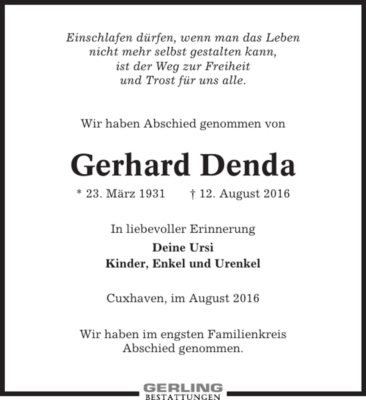 <p>Einschlafen dürfen, wenn man das Leben<br />nicht mehr selbst gestalten kann,<br />ist der Weg zur Freiheit<br />und Trost für uns alle.</p><p>Wir haben Abschied genommen von</p><p>Gerhard Denda<br />* 23. März 1931</p><p>† 12. August 2016</p><p>In liebevoller Erinnerung<br />Deine Ursi<br />Kinder, Enkel und Urenkel<br />Cuxhaven, im August 2016<br />Wir haben im engsten Familienkreis<br />Abschied genommen.</p>