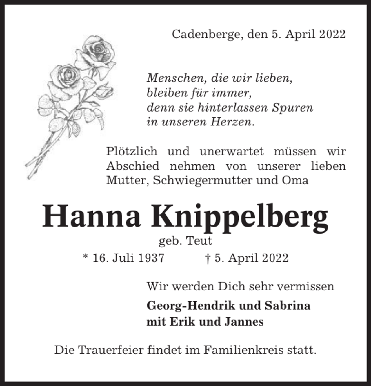 <p>Cadenberge, den 5. April 2022</p><p>Menschen, die wir lieben,<br />bleiben für immer,<br />denn sie hinterlassen Spuren<br />in unseren Herzen.<br />Plötzlich und unerwartet müssen wir<br />Abschied nehmen von unserer lieben<br />Mutter, Schwiegermutter und Oma</p><p>Hanna Knippelberg<br />geb. Teut<br />* 16. Juli 1937<br />† 5. April 2022<br />Wir werden Dich sehr vermissen<br />Georg-Hendrik und Sabrina<br />mit Erik und Jannes<br />Die Trauerfeier findet im Familienkreis statt.</p>