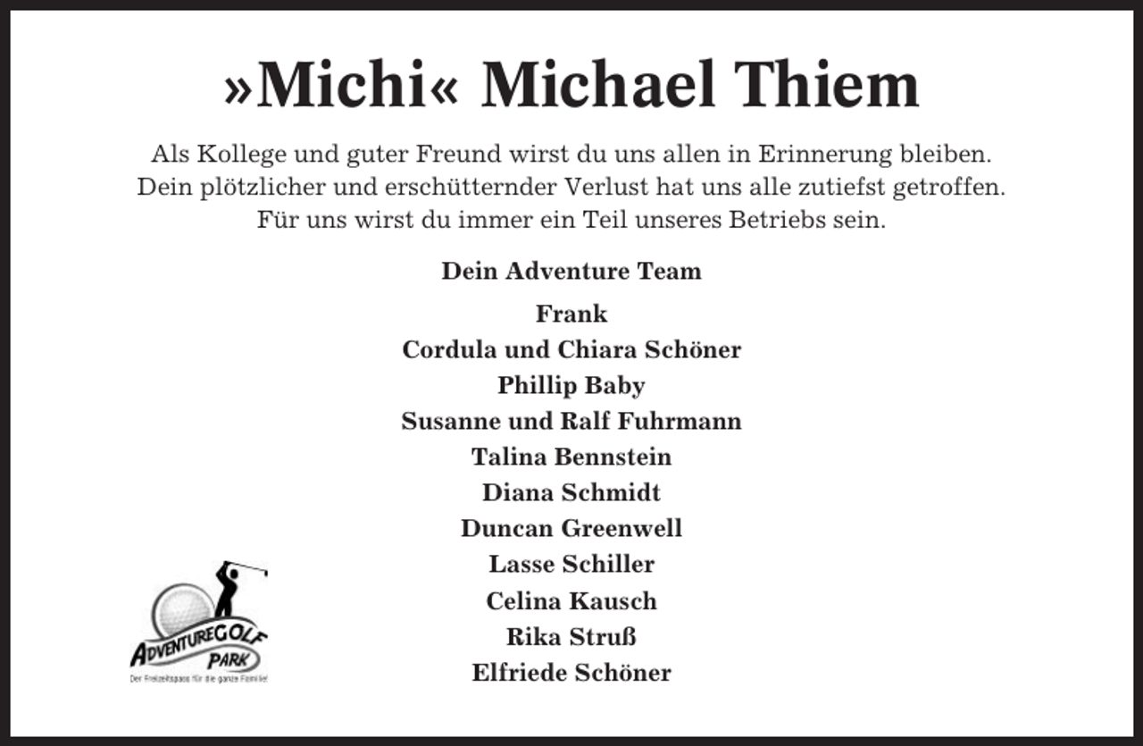 <p>»Michi« Michael Thiem<br />Als Kollege und guter Freund wirst du uns allen in Erinnerung bleiben.<br />Dein plötzlicher und erschütternder Verlust hat uns alle zutiefst getroffen.<br />Für uns wirst du immer ein Teil unseres Betriebs sein.<br />Dein Adventure Team<br />Frank<br />Cordula und Chiara Schöner<br />Phillip Baby<br />Susanne und Ralf Fuhrmann<br />Talina Bennstein<br />Diana Schmidt<br />Duncan Greenwell<br />Lasse Schiller<br />Celina Kausch<br />Rika Struß<br />Elfriede Schöner</p>