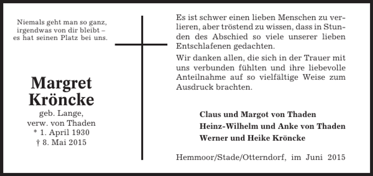 <p>Niemals geht man so ganz,<br />irgendwas von dir bleibt –<br />es hat seinen Platz bei uns.</p><p>Margret<br />Kröncke<br />geb. Lange,<br />verw. von Thaden<br />* 1. April 1930<br />† 8. Mai 2015</p><p>Es ist schwer einen lieben Menschen zu verlieren, aber tröstend zu wissen, dass in Stunden des Abschied so viele unserer lieben<br />Entschlafenen gedachten.<br />Wir danken allen, die sich in der Trauer mit<br />uns verbunden fühlten und ihre liebevolle<br />Anteilnahme auf so vielfältige Weise zum<br />Ausdruck brachten.<br />Claus und Margot von Thaden<br />Heinz-Wilhelm und Anke von Thaden<br />Werner und Heike Kröncke<br />Hemmoor/Stade/Otterndorf, im Juni 2015</p>